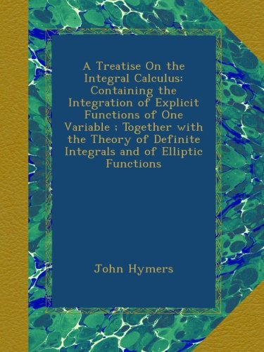 A Treatise On the Integral Calculus: Containing the Integration of Explicit Functions of One Variable ; Together with the Theory of Definite Integrals and of Elliptic Functions