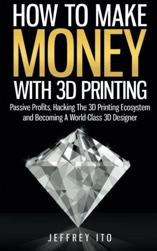 How To Make Money With 3D Printing: Passive Profits, Hacking The 3D Printing Ecosystem And Becoming A World-Class 3D Designer (3D Printing Business, 3D Modeling, Digital Manufacturing)