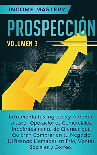 Prospección: Incrementa tus Ingresos y Aprende a Tener Operaciones Comerciales Indefinidamente de Clientes que Quieran Comprar en tu Negocio ... en Frio, Ventas Sociales y Correo Volumen 3