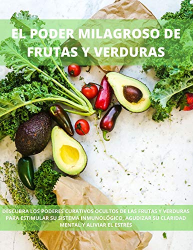 EL PODER MILAGROSO DE FRUTAS Y VERDURAS: DESCUBRA LOS PODERES CURATIVOS OCULTOS DE LAS FRUTAS Y VERDURAS PARA ESTIMULAR SU SISTEMA INMUNOLÓGICO, AGUDIZAR SU CLARIDAD MENTAL Y ALIVIAR EL ESTRÉS