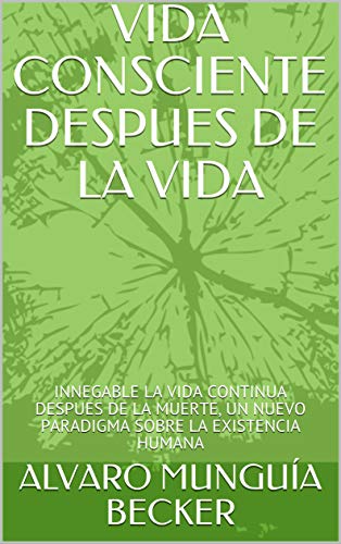 VIDA CONSCIENTE DESPUES DE LA VIDA : INNEGABLE LA VIDA CONTINUA DESPUES DE LA MUERTE, UN NUEVO PARADIGMA SOBRE LA EXISTENCIA HUMANA