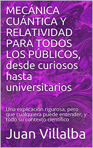 MECÁNICA CUÁNTICA Y RELATIVIDAD PARA TODOS LOS PÚBLICOS, desde curiosos hasta universitarios: Una explicación rigurosa, pero que cualquiera puede entender, y todo su contexto científico