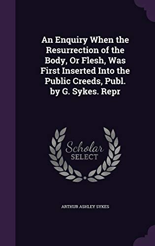 An Enquiry When the Resurrection of the Body, Or Flesh, Was First Inserted Into the Public Creeds, Publ. by G. Sykes. Repr