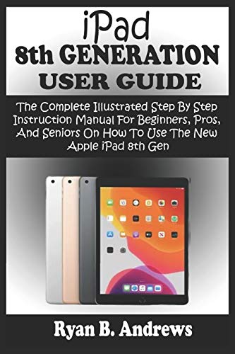 iPad 8th GENERATION USER GUIDE: The Complete Illustrated Step By Step Instruction Manual For Beginners, Pro, & Seniors On How To Use The New Apple iPad 8th Gen. With iPadOS 14 Practical Tips &Tricks