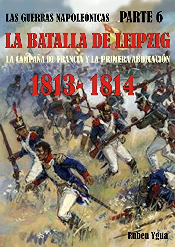 LA BATALLA DE LEIPZIG- 1813- 1814: LA CAMPAÑA DE FRANCIA Y LA PRIMERA ABDICACIÓN (LAS GUERRAS NAPOLEÓNICAS nº 6)