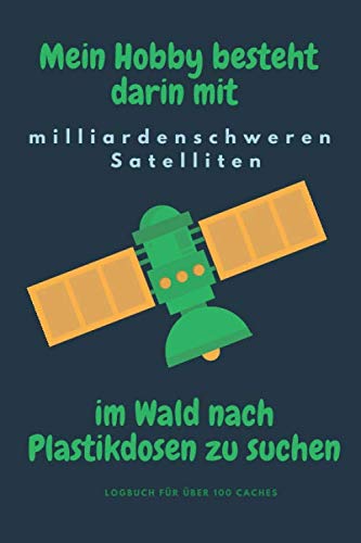 Mein Hobby besteht darin mit milliardenschweren Satelliten im Wald nach Plastikdosen zu suchen - Logbuch für über 100 Caches: Logbuch im Format 6x9 ... hier kannst Du alle Deine Caches notieren