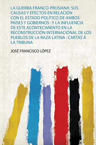 La Guerra Franco-Prusiana: Sus Causas Y Efectos En Relación Con El Estado Político De Ambos Países Y Gobiernos : Y La Influencia De Este ... De La Raza Latina : Cartas Á La Tribuna (1)