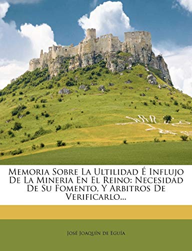 Memoria Sobre La Ultilidad E Influjo de La Mineria En El Reino: Necesidad de Su Fomento, y Arbitros de Verificarlo...