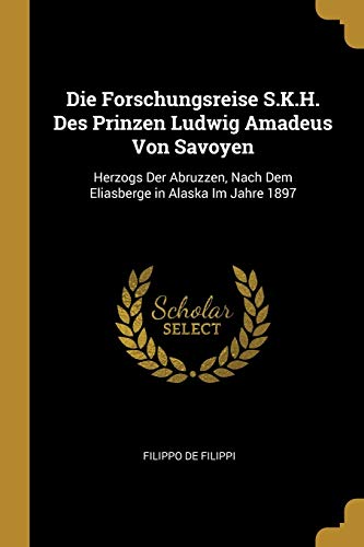 Die Forschungsreise S.K.H. Des Prinzen Ludwig Amadeus Von Savoyen: Herzogs Der Abruzzen, Nach Dem Eliasberge in Alaska Im Jahre 1897