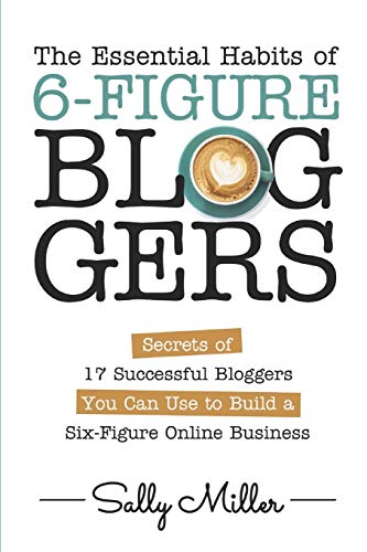 The Essential Habits Of 6-Figure Bloggers: Secrets of 17 Successful Bloggers You Can Use to Build a Six-Figure Online Business