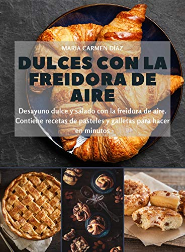 Dulces con la freidora de aire: Desayuno dulce y salado con la freidora de aire. Contiene recetas de pasteles y galletas para hacer en minutos