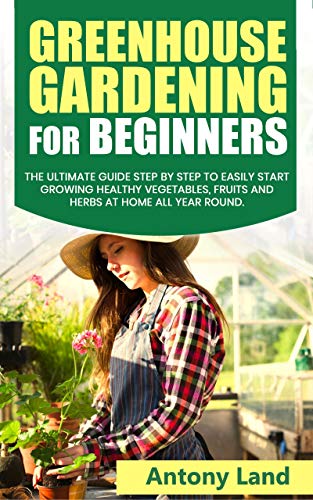 GREENHOUSE GARDENING FOR BEGINNERS: The Ultimate Guide Step by Step to Easily Start Growing Healthy Vegetables, Fruits and Herbs at Home all Year Round (English Edition)