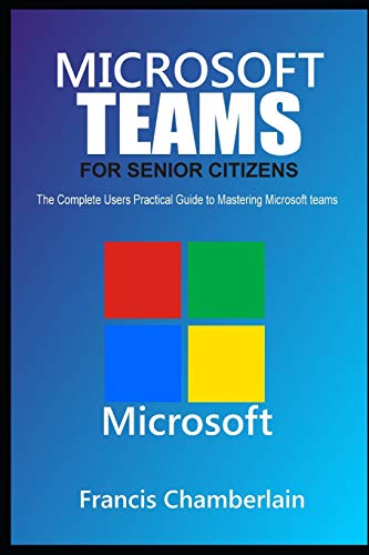 MICROSOFT TEAMS FOR SENIOR CITIZENS: The Complete Users Practical Guide to Mastering Microsoft Teams