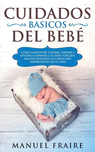 Cuidados Básicos del Bebé: Cómo Alimentar, Cuidar, Limpiar y Ayudar a Dormir a tu Bebé o Recién Nacido Durante los Meses más Importantes de su Vida