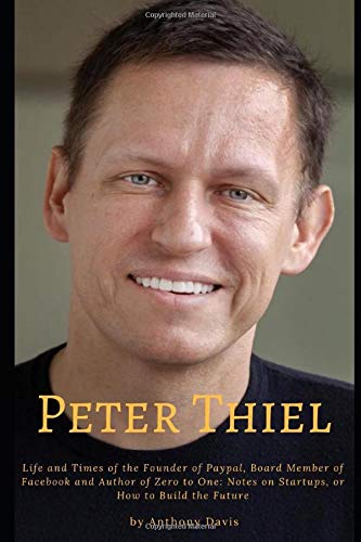 Peter Thiel: Life and Times of the Founder of Paypal, Board Member of Facebook and Author of Zero to One: Notes on Startups, or How to Build the Future