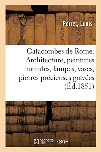 Catacombes de Rome. Architecture, peintures murales, lampes, vases, pierres précieuses gravées: instruments, objets divers. Description des planches des volumes I. II. III. IV. V (Histoire)