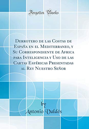 Derrotero de las Costas de España en el Mediterraneo, y Su Correspondiente de Africa para Inteligencia y Uso de las Cartas Esféricas Presentadas al Rey Nuestro Señor (Classic Reprint)