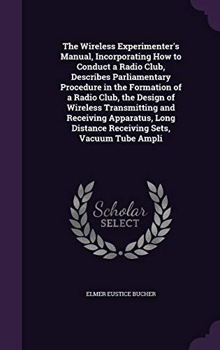 The Wireless Experimenter's Manual, Incorporating How to Conduct a Radio Club, Describes Parliamentary Procedure in the Formation of a Radio Club, the ... Distance Receiving Sets, Vacuum Tube Ampli