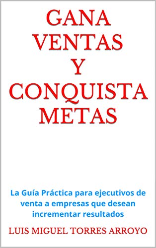 GANA VENTAS Y CONQUISTA METAS: La Guía Práctica para ejecutivos de venta a empresas que desean incrementar resultados