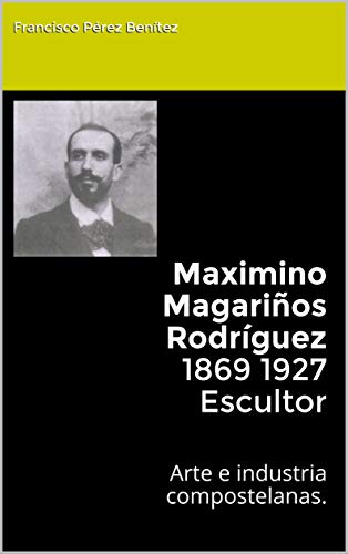 Maximino Magariños Rodríguez 1869 1927 Escultor: Arte e industria compostelanas.