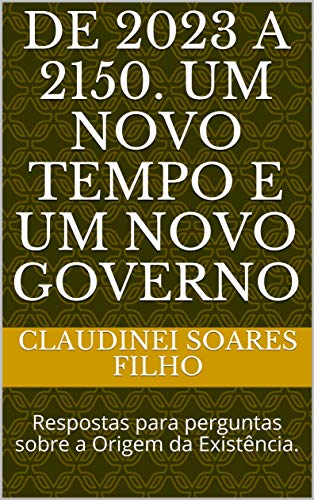 DE 2023 A 2150. UM NOVO TEMPO E UM NOVO GOVERNO: Respostas para perguntas sobre a Origem da Existência. (Respostas para a existência e origem de Tudo Livro 1) (Portuguese Edition)