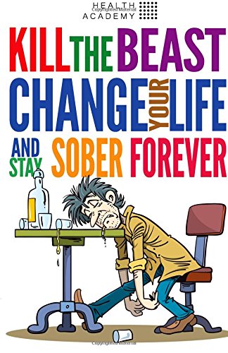 Kill the Beast, Change Your Life and Stay Sober Forever: Control Your Addiction, Fight the Urge, Quit Drinking and Find Your Path to Happines