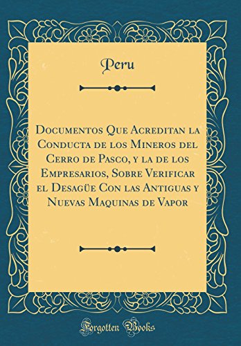 Documentos Que Acreditan la Conducta de los Mineros del Cerro de Pasco, y la de los Empresarios, Sobre Verificar el Desagüe Con las Antiguas y Nuevas Maquinas de Vapor (Classic Reprint)