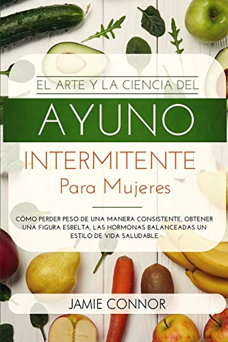 El Arte y la Ciencia del Ayuno Intermitente para Mujeres: Cómo Perder Peso de Una Manera Sonsistente, Obtener Una Figura Esbelta, Las Hormonas Balanceadas un Estilo De Vida Saludable