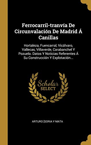 Ferrocarril-tranvía De Circunvalación De Madrid Á Canillas: Hortaleza, Fuencarral, Vicálvaro, Vallecas, Villaverde, Carabanchel Y Pozuelo. Datos Y ... Referentes Á Su Construcción Y Explotación...