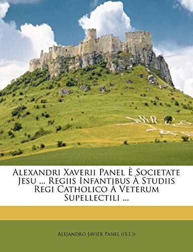 Alexandri Xaverii Panel È Societate Jesu ... Regiis Infantibus À Studiis Regi Catholico À Veterum Supellectili ...