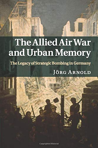 The Allied Air War and Urban Memory: The Legacy of Strategic Bombing in Germany: 35 (Studies in the Social and Cultural History of Modern Warfare, Series Number 35)