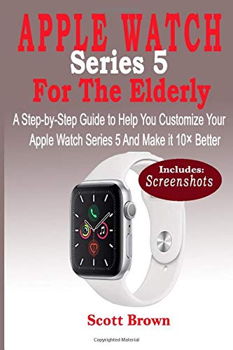 APPLE WATCH Series 5 For the Elderly: A Step-by-Step Guide to Help You Customize Your Apple Watch Series 5 and Make it 10× Better