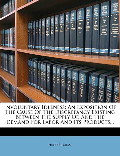 Involuntary Idleness: An Exposition Of The Cause Of The Discrepancy Existing Between The Supply Of, And The Demand For Labor And Its Products...