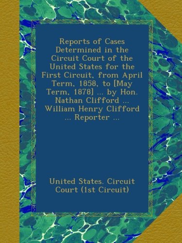 Reports of Cases Determined in the Circuit Court of the United States for the First Circuit, from April Term, 1858, to [May Term, 1878] ... by Hon. ... ... William Henry Clifford ... Reporter ...