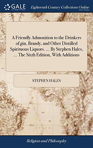 A Friendly Admonition to the Drinkers of gin, Brandy, and Other Distilled Spirituous Liquors. ... By Stephen Hales, ... The Sixth Edition, With Additions