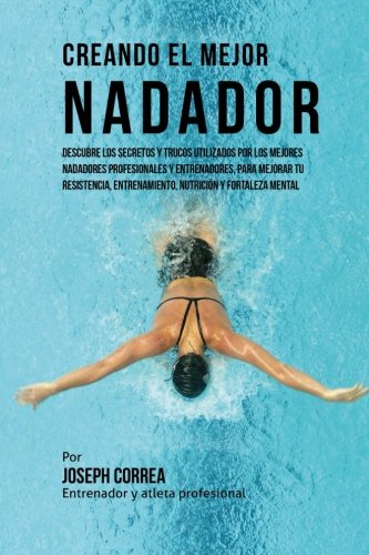 Creando el Mejor Nadador: Descubre los secretos y trucos utilizados por los mejores nadadores profesionales y entrenadores, para mejorar tu resistencia, entrenamiento, nutricion y fortaleza Mental