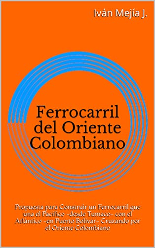 Ferrocarril del Oriente Colombiano: Propuesta para Construir un Ferrocarril que una el Pacífico -desde Tumaco- con el Atlántico -en Puerto Bolívar- Cruzando por el Oriente Colombiano