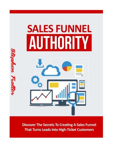 Sales Funnel Authority: Discover The Secrets To Creating A Sale Funnel That Turns Leads Into High-Ticket Customers