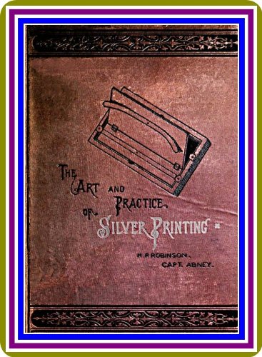 The Art and Practice of Silver Printing, by H. P. Robinson & Capt. Abney : (full image Illustrated) (English Edition)