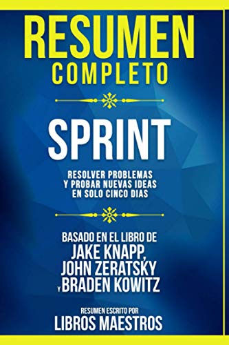 Resumen Completo | Sprint: Resolver Problemas Y Probar Nuevas Ideas En Solo Cinco Dias - Basado En El Libro De Jake Knapp, John Zeratsky Y Braden Kowitz