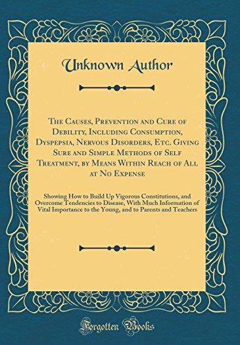 The Causes, Prevention and Cure of Debility, Including Consumption, Dyspepsia, Nervous Disorders, Etc. Giving Sure and Simple Methods of Self ... Build Up Vigorous Constitutions, and Overco