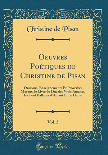 Oeuvres Poétiques de Christine de Pisan, Vol. 3: Oraisons, Enseignements Et Proverbes Moraux, le Livre du Duc des Vrais Amants, les Cent Ballades d'Amant Et de Dame (Classic Reprint)