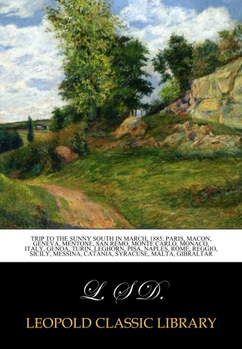 Trip to the sunny south in March, 1885; Paris, Macon, Geneva, Mentone, San Remo, Monte Carlo, Monaco, Italy, Genoa, Turin, Leghorn, Pisa, Naples, ... Messina, Catania, Syracuse, Malta, Gibraltar