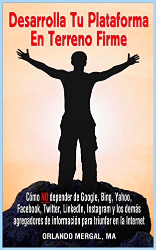 Desarrolla Tu Plataforma En Terreno Firme: Cómo NO Depender De Google, Bing, Yahoo, Facebook, Twitter, Linkedin, Instagram Y Los Demás Agregadores De Información Para Triunfar En La Internet